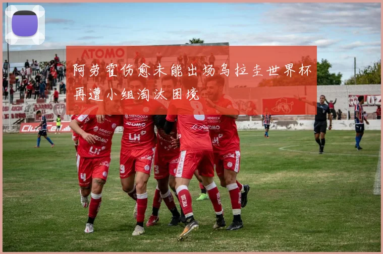 阿劳霍伤愈未能出场乌拉圭世界杯再遭小组淘汰困境