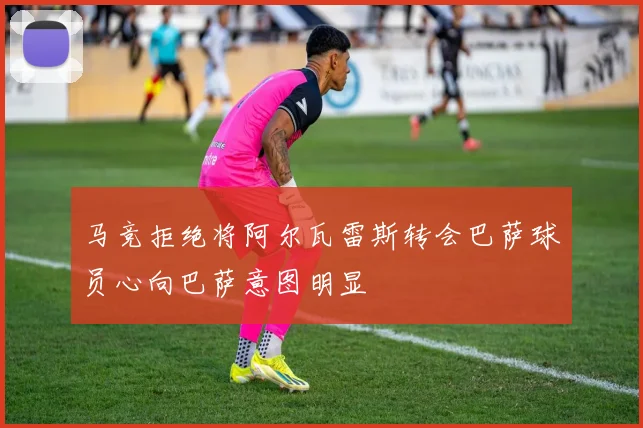 马竞拒绝将阿尔瓦雷斯转会巴萨球员心向巴萨意图明显