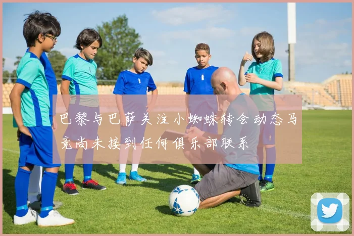 巴黎与巴萨关注小蜘蛛转会动态马竞尚未接到任何俱乐部联系