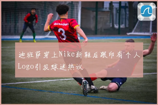 迪班萨穿上Nike新鞋后跟印有个人Logo引发球迷热议