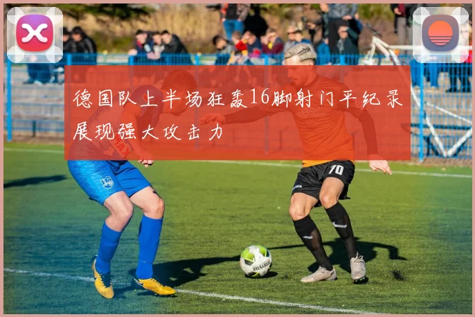 德国队上半场狂轰16脚射门平纪录展现强大攻击力