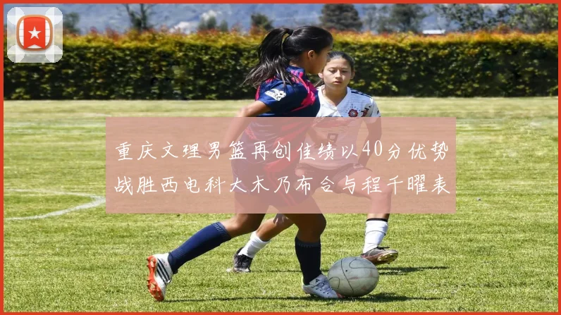 重庆文理男篮再创佳绩以40分优势战胜西电科大木乃布合与程千曜表现出色