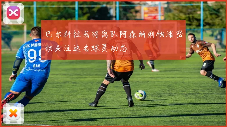 巴尔科拉或将离队阿森纳利物浦密切关注这名球员动态