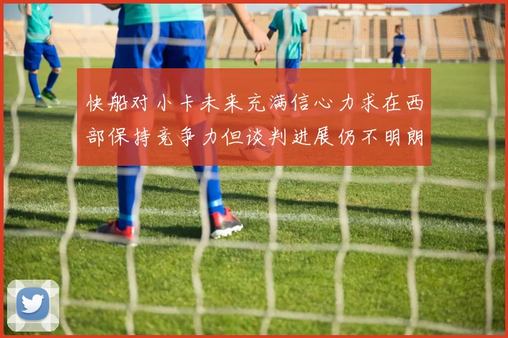 快船对小卡未来充满信心力求在西部保持竞争力但谈判进展仍不明朗