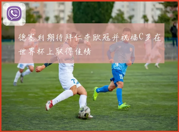 德塞利期待拜仁夺欧冠并祝福C罗在世界杯上取得佳绩