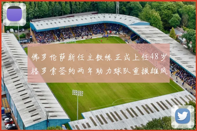 佛罗伦萨新任主教练正式上任48岁格罗索签约两年助力球队重振雄风