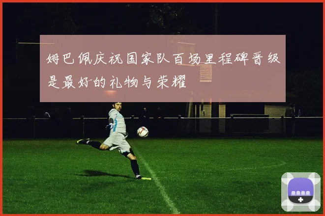 姆巴佩庆祝国家队百场里程碑晋级是最好的礼物与荣耀