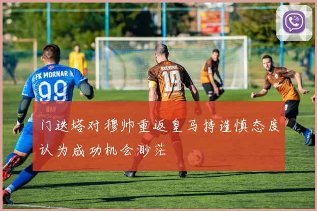 门迭塔对穆帅重返皇马持谨慎态度认为成功机会渺茫