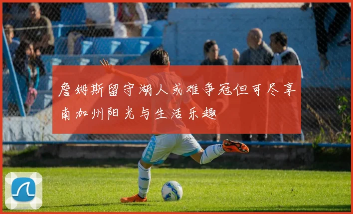 詹姆斯留守湖人或难争冠但可尽享南加州阳光与生活乐趣