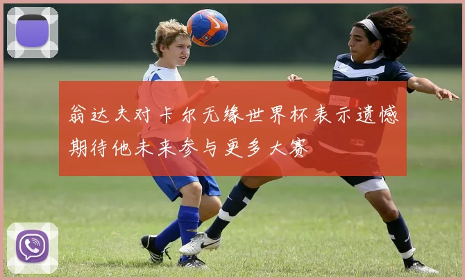 翁达夫对卡尔无缘世界杯表示遗憾期待他未来参与更多大赛