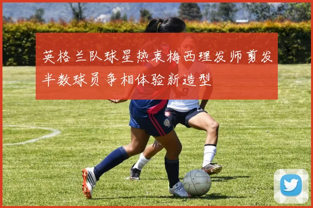 英格兰队球星热衷梅西理发师剪发半数球员争相体验新造型
