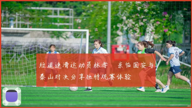 短道速滑运动员林孝埈亲临国安与泰山对决分享独特观赛体验