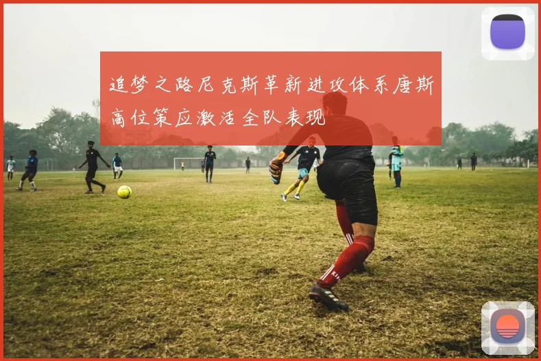 追梦之路尼克斯革新进攻体系唐斯高位策应激活全队表现