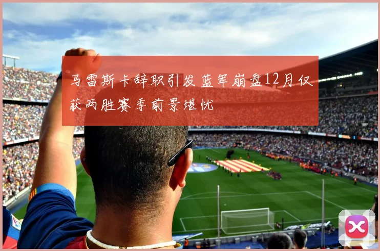 马雷斯卡辞职引发蓝军崩盘12月仅获两胜赛季前景堪忧