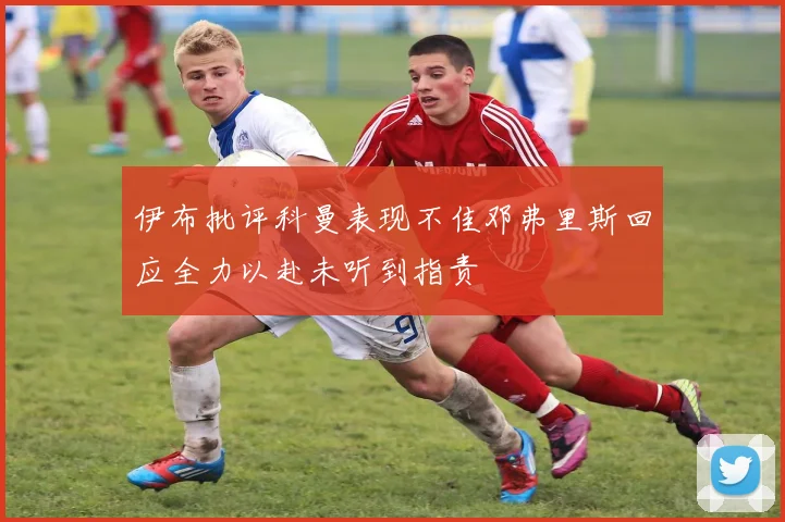 伊布批评科曼表现不佳邓弗里斯回应全力以赴未听到指责