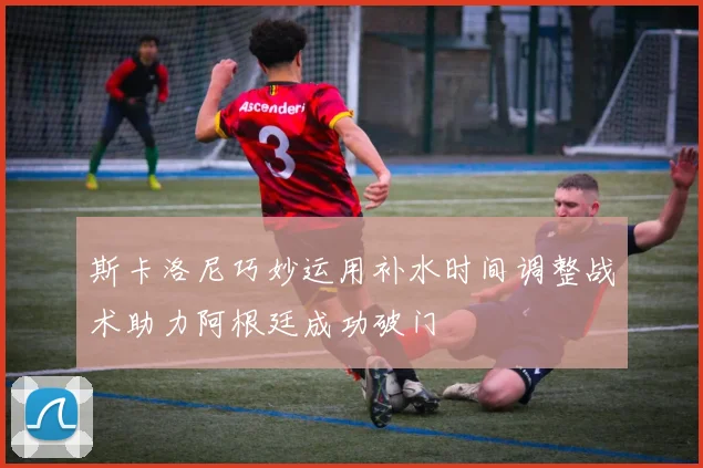 斯卡洛尼巧妙运用补水时间调整战术助力阿根廷成功破门