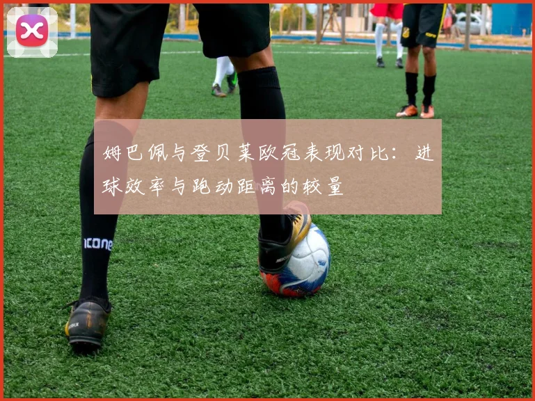 姆巴佩与登贝莱欧冠表现对比：进球效率与跑动距离的较量