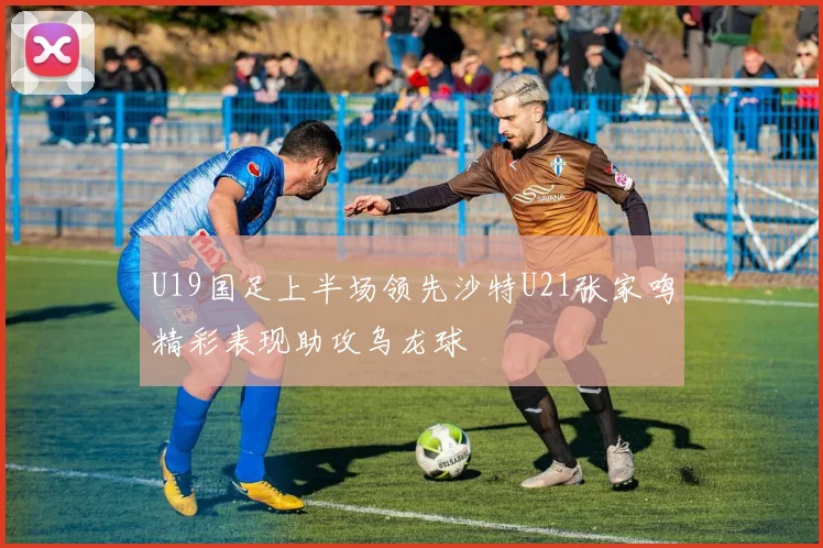 U19国足上半场领先沙特U21张家鸣精彩表现助攻乌龙球