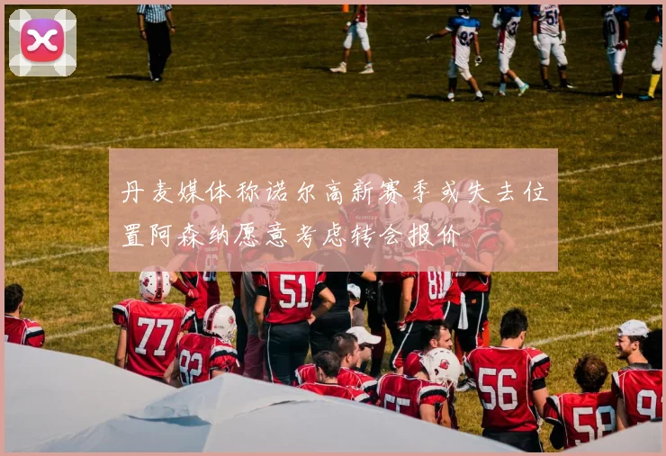 丹麦媒体称诺尔高新赛季或失去位置阿森纳愿意考虑转会报价