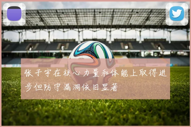 张子宇在核心力量和体能上取得进步但防守漏洞依旧显著