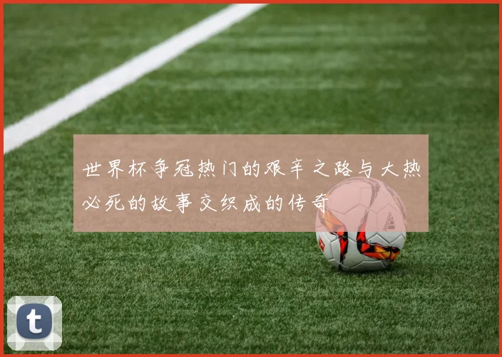 世界杯争冠热门的艰辛之路与大热必死的故事交织成的传奇