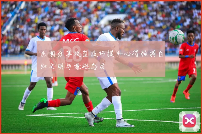 杰明分享攻筐技巧提升心得强调自知之明与谦逊态度