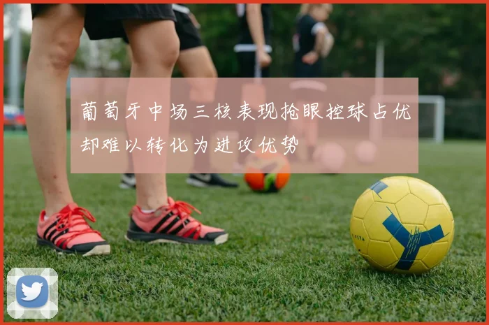 葡萄牙中场三核表现抢眼控球占优却难以转化为进攻优势