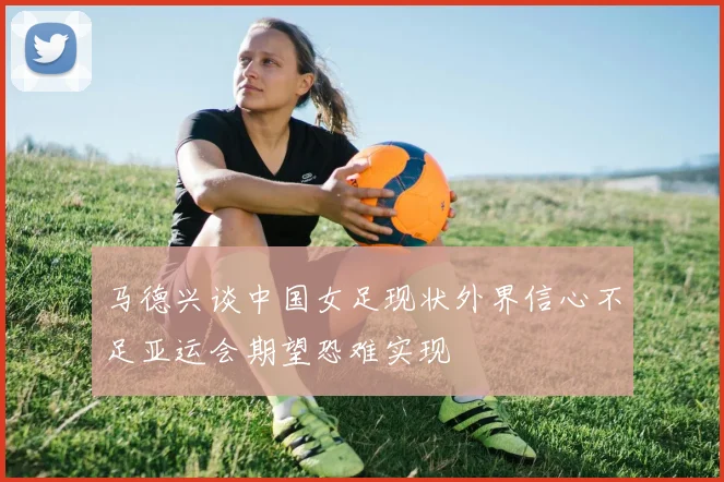 马德兴谈中国女足现状外界信心不足亚运会期望恐难实现
