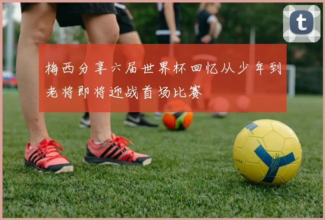 梅西分享六届世界杯回忆从少年到老将即将迎战首场比赛