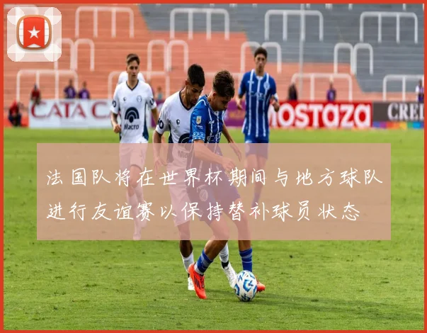 法国队将在世界杯期间与地方球队进行友谊赛以保持替补球员状态