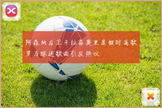 阿森纳后卫卡拉菲奥里度假时高歌罗马球迷歌曲引发热议