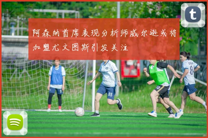 阿森纳首席表现分析师威尔逊或将加盟尤文图斯引发关注