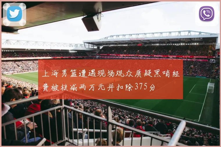 上海男篮遭遇现场观众质疑黑哨经费被核减两万元并扣除375分